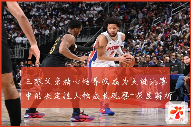 三球父亲精心培养我成为关键比赛中的决定性人物成长观察-深度解析