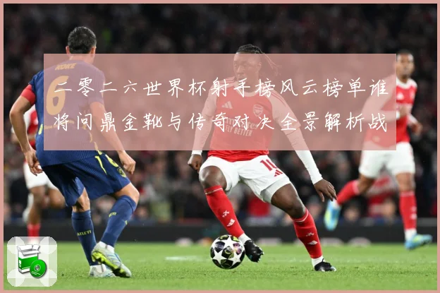 二零二六世界杯射手榜风云榜单谁将问鼎金靴与传奇对决全景解析战术观察-深度解析