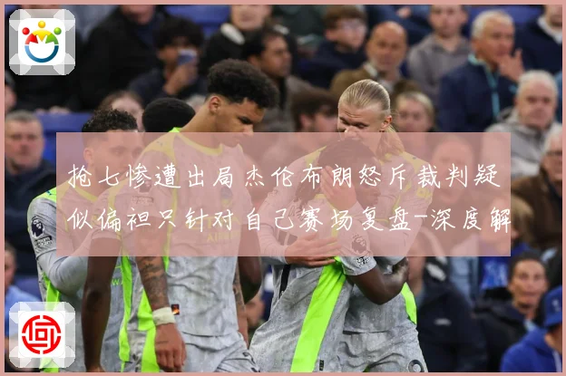 抢七惨遭出局杰伦布朗怒斥裁判疑似偏袒只针对自己赛场复盘-深度解析