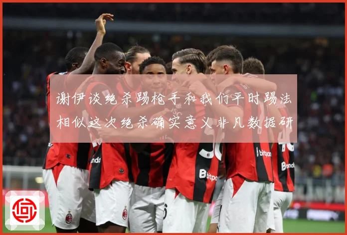 谢伊谈绝杀踢枪手和我们平时踢法相似这次绝杀确实意义非凡数据研判-深度解析