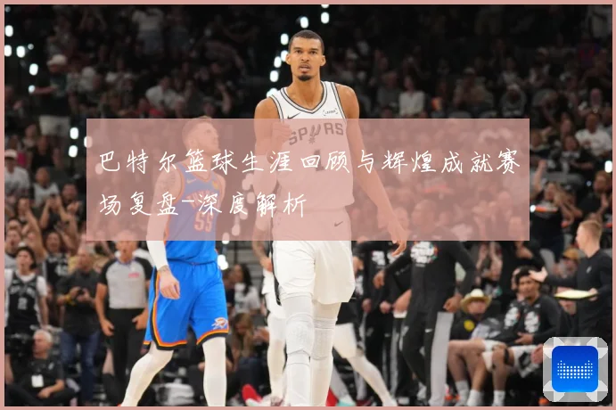 巴特尔篮球生涯回顾与辉煌成就赛场复盘-深度解析