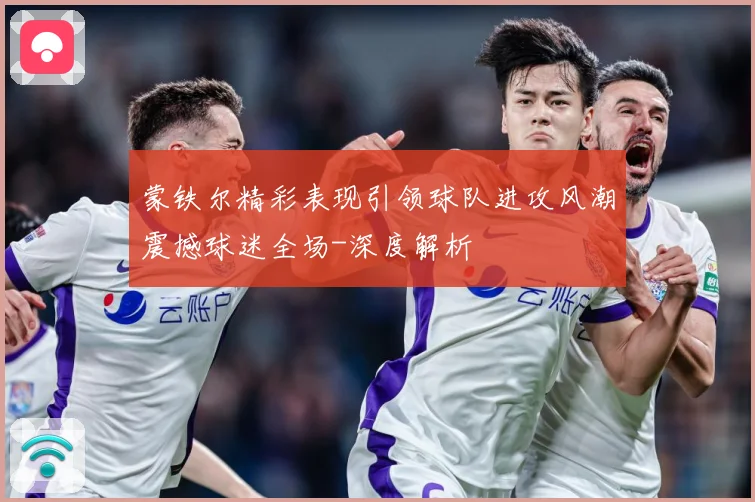 蒙铁尔精彩表现引领球队进攻风潮震撼球迷全场-深度解析