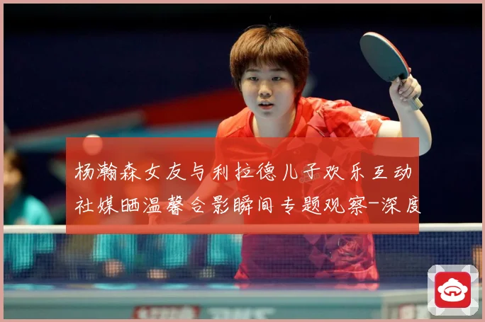 杨瀚森女友与利拉德儿子欢乐互动社媒晒温馨合影瞬间专题观察-深度解析