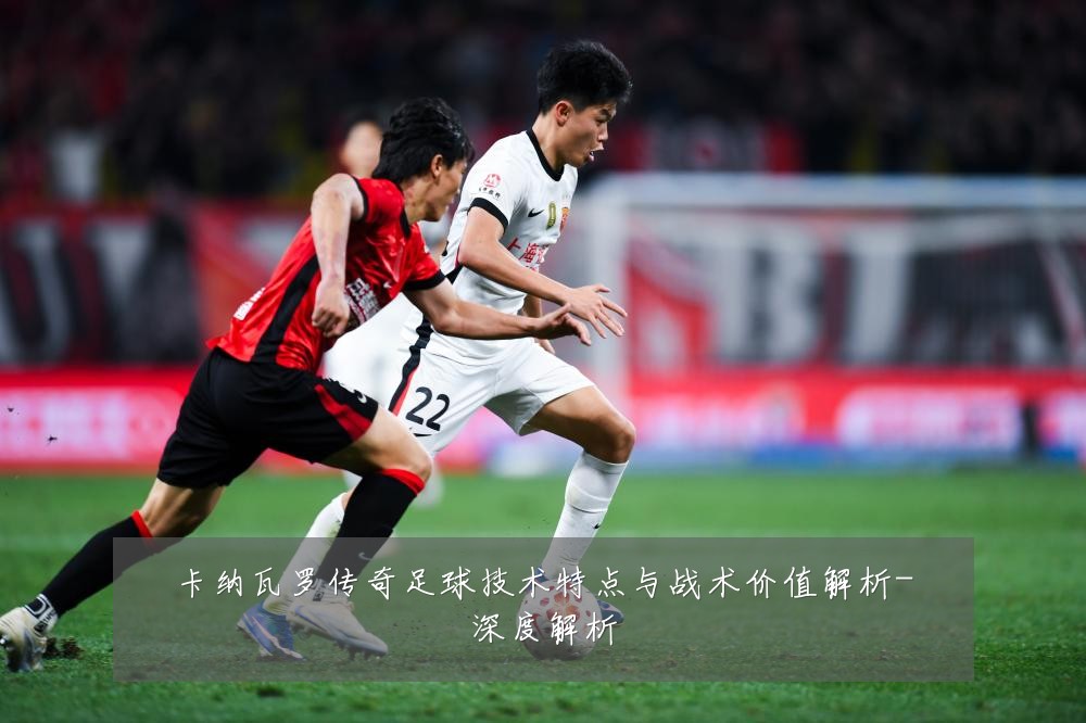 卡纳瓦罗传奇足球技术特点与战术价值解析-深度解析