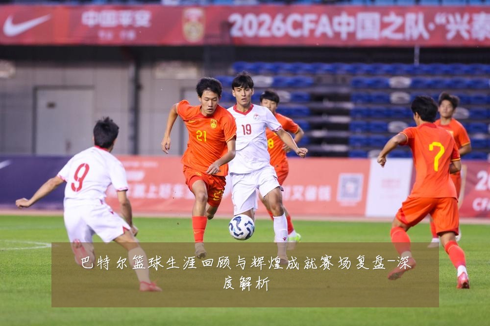 巴特尔篮球生涯回顾与辉煌成就赛场复盘-深度解析